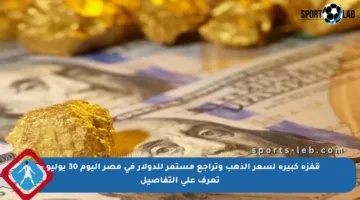 قفزة كبيرة لسعر الذهب وتراجع مستمر للدولار في مصر اليوم 30 يوليو – تعرف على التفاصيل